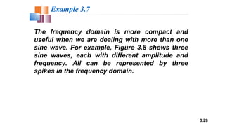 3.28
The frequency domain is more compact and
useful when we are dealing with more than one
sine wave. For example, Figure 3.8 shows three
sine waves, each with different amplitude and
frequency. All can be represented by three
spikes in the frequency domain.
Example 3.7
 