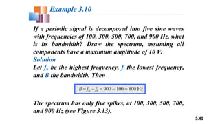 3.40
If a periodic signal is decomposed into five sine waves
with frequencies of 100, 300, 500, 700, and 900 Hz, what
is its bandwidth? Draw the spectrum, assuming all
components have a maximum amplitude of 10 V.
Solution
Let fh be the highest frequency, fl the lowest frequency,
and B the bandwidth. Then
Example 3.10
The spectrum has only five spikes, at 100, 300, 500, 700,
and 900 Hz (see Figure 3.13).
 