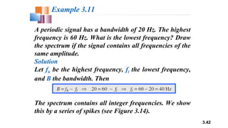 3.42
A periodic signal has a bandwidth of 20 Hz. The highest
frequency is 60 Hz. What is the lowest frequency? Draw
the spectrum if the signal contains all frequencies of the
same amplitude.
Solution
Let fh be the highest frequency, fl the lowest frequency,
and B the bandwidth. Then
Example 3.11
The spectrum contains all integer frequencies. We show
this by a series of spikes (see Figure 3.14).
 