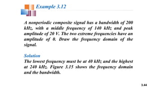 3.44
A nonperiodic composite signal has a bandwidth of 200
kHz, with a middle frequency of 140 kHz and peak
amplitude of 20 V. The two extreme frequencies have an
amplitude of 0. Draw the frequency domain of the
signal.
Solution
The lowest frequency must be at 40 kHz and the highest
at 240 kHz. Figure 3.15 shows the frequency domain
and the bandwidth.
Example 3.12
 