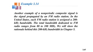 3.47
Another example of a nonperiodic composite signal is
the signal propagated by an FM radio station. In the
United States, each FM radio station is assigned a 200-
kHz bandwidth. The total bandwidth dedicated to FM
radio ranges from 88 to 108 MHz. We will show the
rationale behind this 200-kHz bandwidth in Chapter 5.
Example 3.14
 