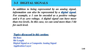 3.49
3-3 DIGITAL SIGNALS
3-3 DIGITAL SIGNALS
In addition to being represented by an analog signal,
In addition to being represented by an analog signal,
information can also be represented by a
information can also be represented by a digital signal
digital signal.
.
For example, a 1 can be encoded as a positive voltage
For example, a 1 can be encoded as a positive voltage
and a 0 as zero voltage. A digital signal can have more
and a 0 as zero voltage. A digital signal can have more
than two levels. In this case, we can send more than 1 bit
than two levels. In this case, we can send more than 1 bit
for each level.
for each level.
Bit Rate
Bit Length
Digital Signal as a Composite Analog Signal
Application Layer
Topics discussed in this section:
Topics discussed in this section:
 