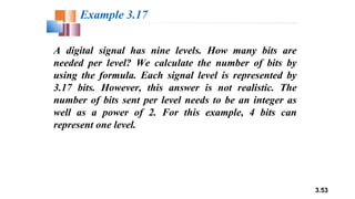 3.53
A digital signal has nine levels. How many bits are
needed per level? We calculate the number of bits by
using the formula. Each signal level is represented by
3.17 bits. However, this answer is not realistic. The
number of bits sent per level needs to be an integer as
well as a power of 2. For this example, 4 bits can
represent one level.
Example 3.17
 