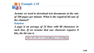 3.54
Assume we need to download text documents at the rate
of 100 pages per minute. What is the required bit rate of
the channel?
Solution
A page is an average of 24 lines with 80 characters in
each line. If we assume that one character requires 8
bits, the bit rate is
Example 3.18
 