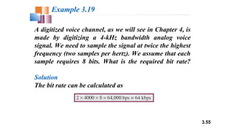 3.55
A digitized voice channel, as we will see in Chapter 4, is
made by digitizing a 4-kHz bandwidth analog voice
signal. We need to sample the signal at twice the highest
frequency (two samples per hertz). We assume that each
sample requires 8 bits. What is the required bit rate?
Solution
The bit rate can be calculated as
Example 3.19
 