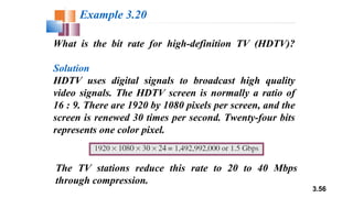 3.56
What is the bit rate for high-definition TV (HDTV)?
Solution
HDTV uses digital signals to broadcast high quality
video signals. The HDTV screen is normally a ratio of
16 : 9. There are 1920 by 1080 pixels per screen, and the
screen is renewed 30 times per second. Twenty-four bits
represents one color pixel.
Example 3.20
The TV stations reduce this rate to 20 to 40 Mbps
through compression.
 