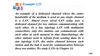 3.63
An example of a dedicated channel where the entire
bandwidth of the medium is used as one single channel
is a LAN. Almost every wired LAN today uses a
dedicated channel for two stations communicating with
each other. In a bus topology LAN with multipoint
connections, only two stations can communicate with
each other at each moment in time (timesharing); the
other stations need to refrain from sending data. In a
star topology LAN, the entire channel between each
station and the hub is used for communication between
these two entities. We study LANs in Chapter 14.
Example 3.21
 