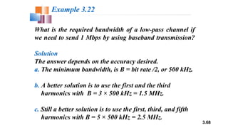 3.68
What is the required bandwidth of a low-pass channel if
we need to send 1 Mbps by using baseband transmission?
Solution
The answer depends on the accuracy desired.
a. The minimum bandwidth, is B = bit rate /2, or 500 kHz.
b. A better solution is to use the first and the third
harmonics with B = 3 × 500 kHz = 1.5 MHz.
c. Still a better solution is to use the first, third, and fifth
harmonics with B = 5 × 500 kHz = 2.5 MHz.
Example 3.22
 