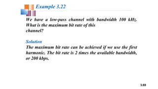 3.69
We have a low-pass channel with bandwidth 100 kHz.
What is the maximum bit rate of this
channel?
Solution
The maximum bit rate can be achieved if we use the first
harmonic. The bit rate is 2 times the available bandwidth,
or 200 kbps.
Example 3.22
 