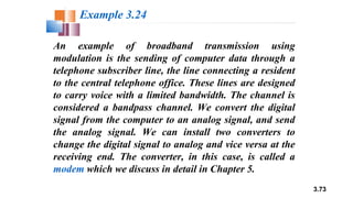 3.73
An example of broadband transmission using
modulation is the sending of computer data through a
telephone subscriber line, the line connecting a resident
to the central telephone office. These lines are designed
to carry voice with a limited bandwidth. The channel is
considered a bandpass channel. We convert the digital
signal from the computer to an analog signal, and send
the analog signal. We can install two converters to
change the digital signal to analog and vice versa at the
receiving end. The converter, in this case, is called a
modem which we discuss in detail in Chapter 5.
Example 3.24
 