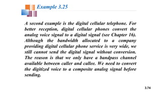 3.74
A second example is the digital cellular telephone. For
better reception, digital cellular phones convert the
analog voice signal to a digital signal (see Chapter 16).
Although the bandwidth allocated to a company
providing digital cellular phone service is very wide, we
still cannot send the digital signal without conversion.
The reason is that we only have a bandpass channel
available between caller and callee. We need to convert
the digitized voice to a composite analog signal before
sending.
Example 3.25
 