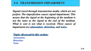 3.75
3-4 TRANSMISSION IMPAIRMENT
3-4 TRANSMISSION IMPAIRMENT
Signals travel through transmission media, which are not
Signals travel through transmission media, which are not
perfect. The imperfection causes signal impairment. This
perfect. The imperfection causes signal impairment. This
means that the signal at the beginning of the medium is
means that the signal at the beginning of the medium is
not the same as the signal at the end of the medium.
not the same as the signal at the end of the medium.
What is sent is not what is received. Three causes of
What is sent is not what is received. Three causes of
impairment are
impairment are attenuation
attenuation,
, distortion
distortion, and
, and noise
noise.
.
Attenuation
Distortion
Noise
Topics discussed in this section:
Topics discussed in this section:
 