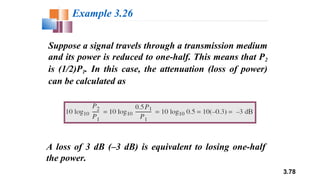 3.78
Suppose a signal travels through a transmission medium
and its power is reduced to one-half. This means that P2
is (1/2)P1. In this case, the attenuation (loss of power)
can be calculated as
Example 3.26
A loss of 3 dB (–3 dB) is equivalent to losing one-half
the power.
 