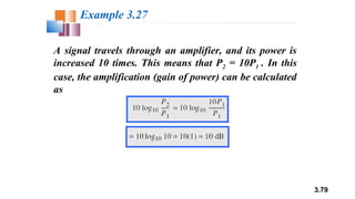 3.79
A signal travels through an amplifier, and its power is
increased 10 times. This means that P2 = 10P1 . In this
case, the amplification (gain of power) can be calculated
as
Example 3.27
 