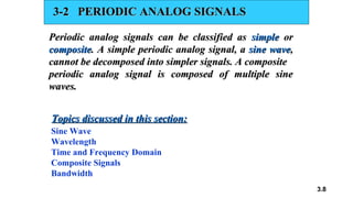 3.8
3-2 PERIODIC ANALOG SIGNALS
3-2 PERIODIC ANALOG SIGNALS
Periodic analog signals can be classified as
Periodic analog signals can be classified as simple
simple or
or
composite
composite. A simple periodic analog signal, a
. A simple periodic analog signal, a sine wave
sine wave,
,
cannot be decomposed into simpler signals. A composite
cannot be decomposed into simpler signals. A composite
periodic analog signal is composed of multiple sine
periodic analog signal is composed of multiple sine
waves.
waves.
Sine Wave
Wavelength
Time and Frequency Domain
Composite Signals
Bandwidth
Topics discussed in this section:
Topics discussed in this section:
 