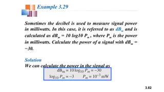 3.82
Sometimes the decibel is used to measure signal power
in milliwatts. In this case, it is referred to as dBm and is
calculated as dBm = 10 log10 Pm , where Pm is the power
in milliwatts. Calculate the power of a signal with dBm =
−30.
Solution
We can calculate the power in the signal as
Example 3.29
 