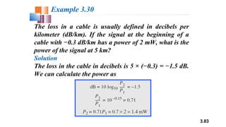 3.83
The loss in a cable is usually defined in decibels per
kilometer (dB/km). If the signal at the beginning of a
cable with −0.3 dB/km has a power of 2 mW, what is the
power of the signal at 5 km?
Solution
The loss in the cable in decibels is 5 × (−0.3) = −1.5 dB.
We can calculate the power as
Example 3.30
 