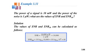 3.86
The power of a signal is 10 mW and the power of the
noise is 1 μW; what are the values of SNR and SNRdB ?
Solution
The values of SNR and SNRdB can be calculated as
follows:
Example 3.31
 