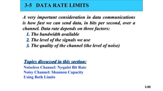 3.89
3-5 DATA RATE LIMITS
3-5 DATA RATE LIMITS
A very important consideration in data communications
A very important consideration in data communications
is how fast we can send data, in bits per second, over a
is how fast we can send data, in bits per second, over a
channel. Data rate depends on three factors:
channel. Data rate depends on three factors:
1.
1. The bandwidth available
The bandwidth available
2.
2. The level of the signals we use
The level of the signals we use
3
3. The quality of the channel (the level of noise)
. The quality of the channel (the level of noise)
Noiseless Channel: Nyquist Bit Rate
Noisy Channel: Shannon Capacity
Using Both Limits
Topics discussed in this section:
Topics discussed in this section:
 