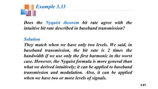 3.91
Does the Nyquist theorem bit rate agree with the
intuitive bit rate described in baseband transmission?
Solution
They match when we have only two levels. We said, in
baseband transmission, the bit rate is 2 times the
bandwidth if we use only the first harmonic in the worst
case. However, the Nyquist formula is more general than
what we derived intuitively; it can be applied to baseband
transmission and modulation. Also, it can be applied
when we have two or more levels of signals.
Example 3.33
 