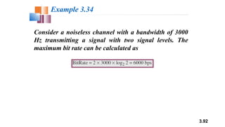 3.92
Consider a noiseless channel with a bandwidth of 3000
Hz transmitting a signal with two signal levels. The
maximum bit rate can be calculated as
Example 3.34
 