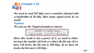 3.94
We need to send 265 kbps over a noiseless channel with
a bandwidth of 20 kHz. How many signal levels do we
need?
Solution
We can use the Nyquist formula as shown:
Example 3.36
Since this result is not a power of 2, we need to either
increase the number of levels or reduce the bit rate. If we
have 128 levels, the bit rate is 280 kbps. If we have 64
levels, the bit rate is 240 kbps.
 