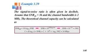 3.97
The signal-to-noise ratio is often given in decibels.
Assume that SNRdB = 36 and the channel bandwidth is 2
MHz. The theoretical channel capacity can be calculated
as
Example 3.39
 