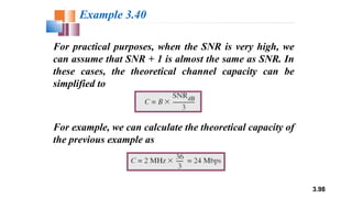 3.98
For practical purposes, when the SNR is very high, we
can assume that SNR + 1 is almost the same as SNR. In
these cases, the theoretical channel capacity can be
simplified to
Example 3.40
For example, we can calculate the theoretical capacity of
the previous example as
 