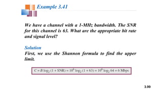 3.99
We have a channel with a 1-MHz bandwidth. The SNR
for this channel is 63. What are the appropriate bit rate
and signal level?
Solution
First, we use the Shannon formula to find the upper
limit.
Example 3.41
 