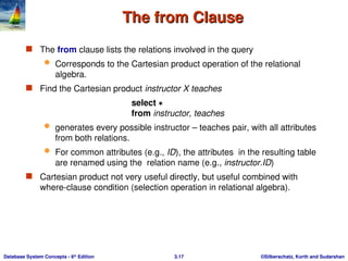 ©Silberschatz, Korth and Sudarshan
3.17
Database System Concepts - 6th
Edition
The from Clause
The from Clause
 The from clause lists the relations involved in the query
 Corresponds to the Cartesian product operation of the relational
algebra.
 Find the Cartesian product instructor X teaches
select 
from instructor, teaches
 generates every possible instructor – teaches pair, with all attributes
from both relations.
 For common attributes (e.g., ID), the attributes in the resulting table
are renamed using the relation name (e.g., instructor.ID)
 Cartesian product not very useful directly, but useful combined with
where-clause condition (selection operation in relational algebra).
 