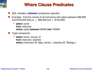 ©Silberschatz, Korth and Sudarshan
3.25
Database System Concepts - 6th
Edition
Where Clause Predicates
Where Clause Predicates
 SQL includes a between comparison operator
 Example: Find the names of all instructors with salary between $90,000
and $100,000 (that is, $90,000 and $100,000)
 select name
from instructor
where salary between 90000 and 100000
 Tuple comparison
 select name, course_id
from instructor, teaches
where (instructor.ID, dept_name) = (teaches.ID, ’Biology’);
 