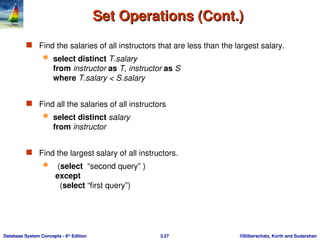 ©Silberschatz, Korth and Sudarshan
3.27
Database System Concepts - 6th
Edition
Set Operations (Cont.)
Set Operations (Cont.)
 Find the salaries of all instructors that are less than the largest salary.
 select distinct T.salary
from instructor as T, instructor as S
where T.salary < S.salary
 Find all the salaries of all instructors
 select distinct salary
from instructor
 Find the largest salary of all instructors.
 (select “second query” )
except
(select “first query”)
 