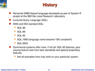©Silberschatz, Korth and Sudarshan
3.3
Database System Concepts - 6th
Edition
History
History
 Renamed SIBM Sequel language developed as part of System R
project at the IBM San Jose Research Laboratory
 tructured Query Language (SQL)
 ANSI and ISO standard SQL:
 SQL-86
 SQL-89
 SQL-92
 SQL:1999 (language name became Y2K compliant!)
 SQL:2003
 Commercial systems offer most, if not all, SQL-92 features, plus
varying feature sets from later standards and special proprietary
features.
 Not all examples here may work on your particular system.
 