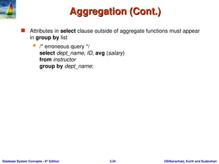 ©Silberschatz, Korth and Sudarshan
3.34
Database System Concepts - 6th
Edition
Aggregation (Cont.)
Aggregation (Cont.)
 Attributes in select clause outside of aggregate functions must appear
in group by list
 /* erroneous query */
select dept_name, ID, avg (salary)
from instructor
group by dept_name;
 