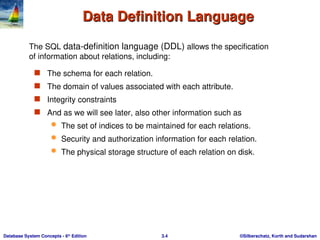 ©Silberschatz, Korth and Sudarshan
3.4
Database System Concepts - 6th
Edition
Data Definition Language
Data Definition Language
 The schema for each relation.
 The domain of values associated with each attribute.
 Integrity constraints
 And as we will see later, also other information such as
 The set of indices to be maintained for each relations.
 Security and authorization information for each relation.
 The physical storage structure of each relation on disk.
The SQL data-definition language (DDL) allows the specification
of information about relations, including:
 