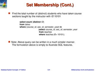 ©Silberschatz, Korth and Sudarshan
3.41
Database System Concepts - 6th
Edition
Set Membership (Cont.)
Set Membership (Cont.)
 Find the total number of (distinct) students who have taken course
sections taught by the instructor with ID 10101
 Note: Above query can be written in a much simpler manner.
The formulation above is simply to illustrate SQL features.
select count (distinct ID)
from takes
where (course_id, sec_id, semester, year) in
(select course_id, sec_id, semester, year
from teaches
where teaches.ID= 10101);
 