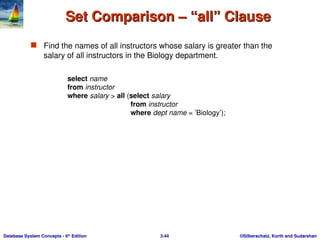 ©Silberschatz, Korth and Sudarshan
3.44
Database System Concepts - 6th
Edition
Set Comparison – “all” Clause
Set Comparison – “all” Clause
 Find the names of all instructors whose salary is greater than the
salary of all instructors in the Biology department.
select name
from instructor
where salary > all (select salary
from instructor
where dept name = ’Biology’);
 