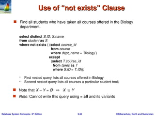 ©Silberschatz, Korth and Sudarshan
3.48
Database System Concepts - 6th
Edition
Use of “not exists” Clause
Use of “not exists” Clause
 Find all students who have taken all courses offered in the Biology
department.
select distinct S.ID, S.name
from student as S
where not exists ( (select course_id
from course
where dept_name = ’Biology’)
except
(select T.course_id
from takes as T
where S.ID = T.ID));
• First nested query lists all courses offered in Biology
• Second nested query lists all courses a particular student took
 Note that X – Y = Ø  X Y
 Note: Cannot write this query using = all and its variants
 