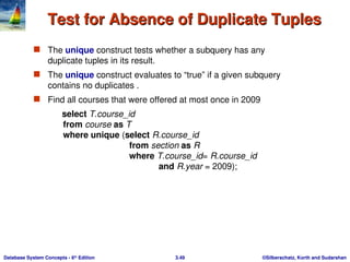 ©Silberschatz, Korth and Sudarshan
3.49
Database System Concepts - 6th
Edition
Test for Absence of Duplicate Tuples
Test for Absence of Duplicate Tuples
 The unique construct tests whether a subquery has any
duplicate tuples in its result.
 The unique construct evaluates to “true” if a given subquery
contains no duplicates .
 Find all courses that were offered at most once in 2009
select T.course_id
from course as T
where unique (select R.course_id
from section as R
where T.course_id= R.course_id
and R.year = 2009);
 