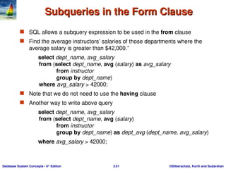 ©Silberschatz, Korth and Sudarshan
3.51
Database System Concepts - 6th
Edition
Subqueries in the Form Clause
Subqueries in the Form Clause
 SQL allows a subquery expression to be used in the from clause
 Find the average instructors’ salaries of those departments where the
average salary is greater than $42,000.”
select dept_name, avg_salary
from (select dept_name, avg (salary) as avg_salary
from instructor
group by dept_name)
where avg_salary > 42000;
 Note that we do not need to use the having clause
 Another way to write above query
select dept_name, avg_salary
from (select dept_name, avg (salary)
from instructor
group by dept_name) as dept_avg (dept_name, avg_salary)
where avg_salary > 42000;
 
