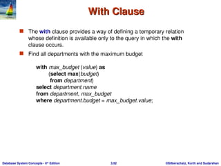 ©Silberschatz, Korth and Sudarshan
3.52
Database System Concepts - 6th
Edition
With Clause
With Clause
 The with clause provides a way of defining a temporary relation
whose definition is available only to the query in which the with
clause occurs.
 Find all departments with the maximum budget
with max_budget (value) as
(select max(budget)
from department)
select department.name
from department, max_budget
where department.budget = max_budget.value;
 