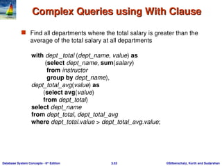 ©Silberschatz, Korth and Sudarshan
3.53
Database System Concepts - 6th
Edition
Complex Queries using With Clause
Complex Queries using With Clause
 Find all departments where the total salary is greater than the
average of the total salary at all departments
with dept _total (dept_name, value) as
(select dept_name, sum(salary)
from instructor
group by dept_name),
dept_total_avg(value) as
(select avg(value)
from dept_total)
select dept_name
from dept_total, dept_total_avg
where dept_total.value > dept_total_avg.value;
 