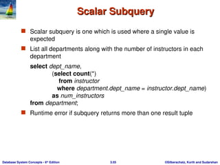 ©Silberschatz, Korth and Sudarshan
3.55
Database System Concepts - 6th
Edition
Scalar Subquery
Scalar Subquery
 Scalar subquery is one which is used where a single value is
expected
 List all departments along with the number of instructors in each
department
select dept_name,
(select count(*)
from instructor
where department.dept_name = instructor.dept_name)
as num_instructors
from department;
 Runtime error if subquery returns more than one result tuple
 
