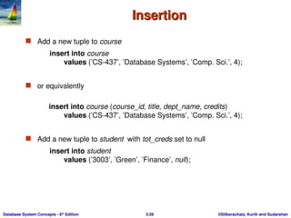 ©Silberschatz, Korth and Sudarshan
3.59
Database System Concepts - 6th
Edition
Insertion
Insertion
 Add a new tuple to course
insert into course
values (’CS-437’, ’Database Systems’, ’Comp. Sci.’, 4);
 or equivalently
insert into course (course_id, title, dept_name, credits)
values (’CS-437’, ’Database Systems’, ’Comp. Sci.’, 4);
 Add a new tuple to student with tot_creds set to null
insert into student
values (’3003’, ’Green’, ’Finance’, null);
 