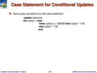 ©Silberschatz, Korth and Sudarshan
3.62
Database System Concepts - 6th
Edition
Case Statement for Conditional Updates
Case Statement for Conditional Updates
 Same query as before but with case statement
update instructor
set salary = case
when salary <= 100000 then salary * 1.05
else salary * 1.03
end
 