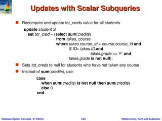 ©Silberschatz, Korth and Sudarshan
3.63
Database System Concepts - 6th
Edition
Updates with Scalar Subqueries
Updates with Scalar Subqueries
 Recompute and update tot_creds value for all students
update student S
set tot_cred = (select sum(credits)
from takes, course
where takes.course_id = course.course_id and
S.ID= takes.ID.and
takes.grade <> ’F’ and
takes.grade is not null);
 Sets tot_creds to null for students who have not taken any course
 Instead of sum(credits), use:
case
when sum(credits) is not null then sum(credits)
else 0
end
 