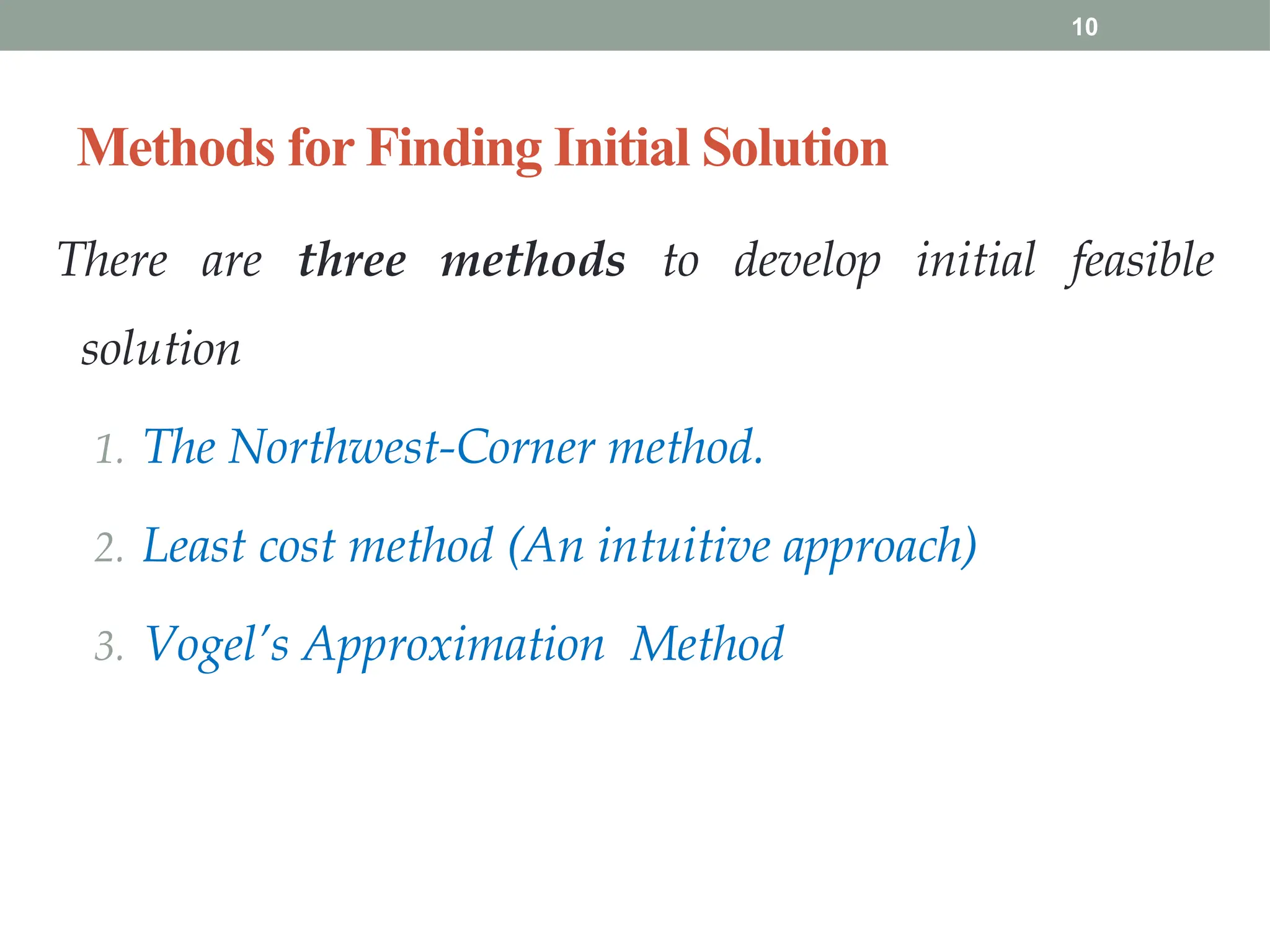 10
Methods for Finding Initial Solution
There are three methods to develop initial feasible
solution
1. The Northwest-Corner method.
2. Least cost method (An intuitive approach)
3. Vogel’s Approximation Method
 