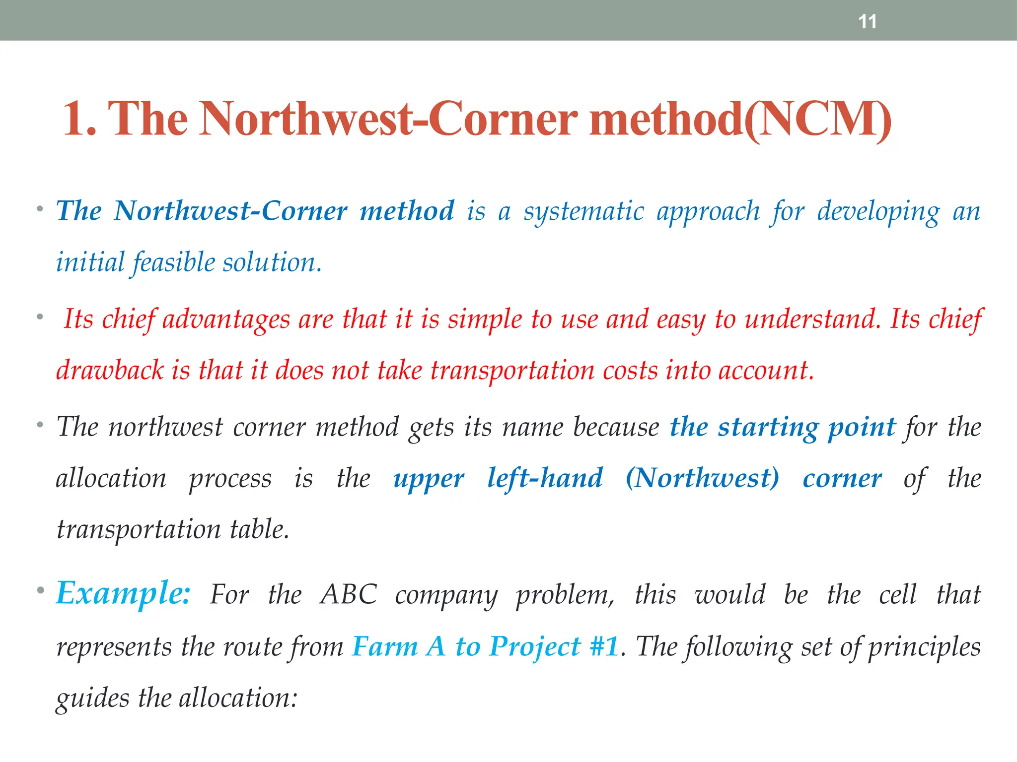 11
1. The Northwest-Corner method(NCM)
• The Northwest-Corner method is a systematic approach for developing an
initial feasible solution.
• Its chief advantages are that it is simple to use and easy to understand. Its chief
drawback is that it does not take transportation costs into account.
• The northwest corner method gets its name because the starting point for the
allocation process is the upper left-hand (Northwest) corner of the
transportation table.
• Example: For the ABC company problem, this would be the cell that
represents the route from Farm A to Project #1. The following set of principles
guides the allocation:
 
