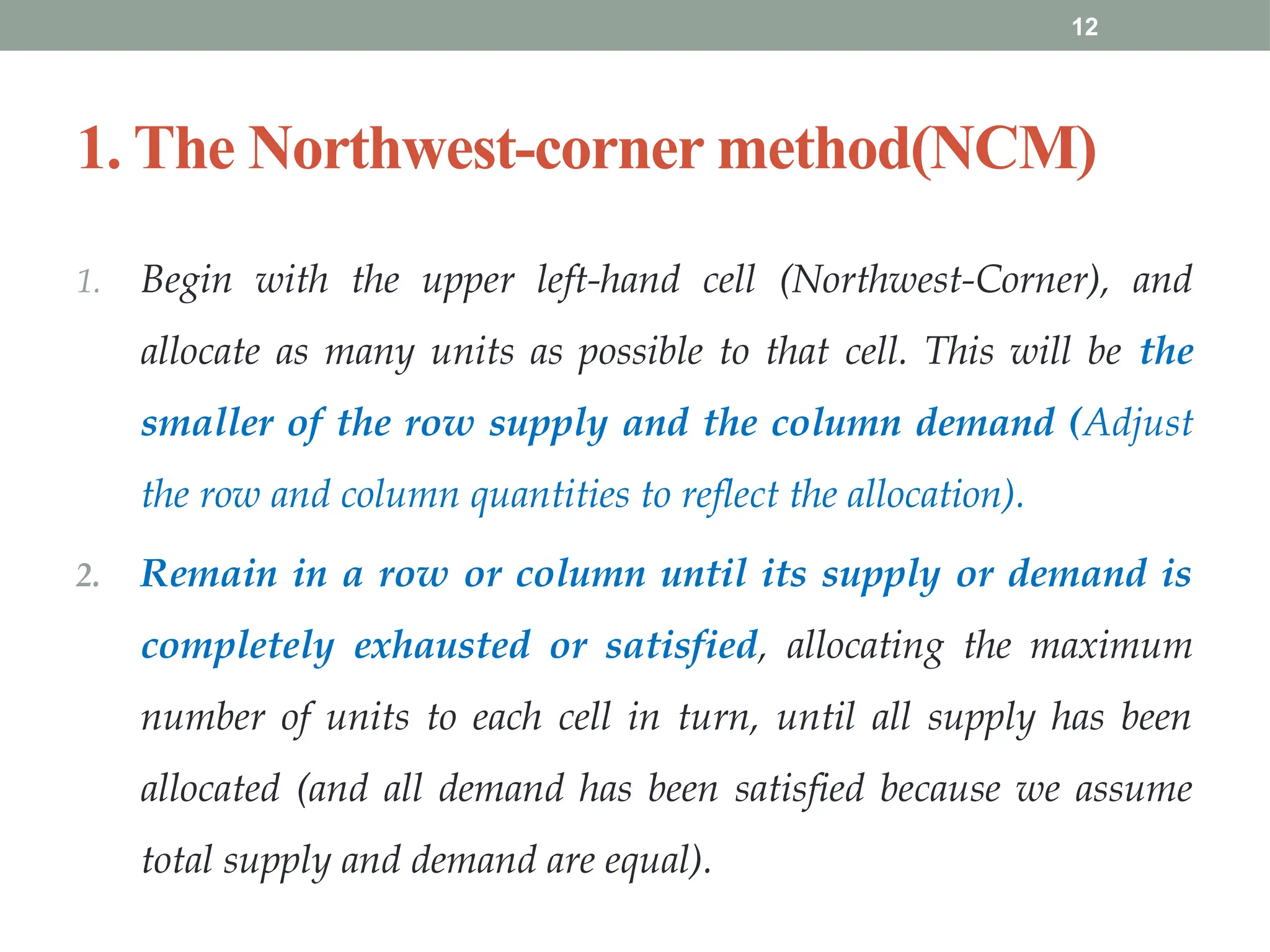 12
1. The Northwest-corner method(NCM)
1. Begin with the upper left-hand cell (Northwest-Corner), and
allocate as many units as possible to that cell. This will be the
smaller of the row supply and the column demand (Adjust
the row and column quantities to reflect the allocation).
2. Remain in a row or column until its supply or demand is
completely exhausted or satisfied, allocating the maximum
number of units to each cell in turn, until all supply has been
allocated (and all demand has been satisfied because we assume
total supply and demand are equal).
 
