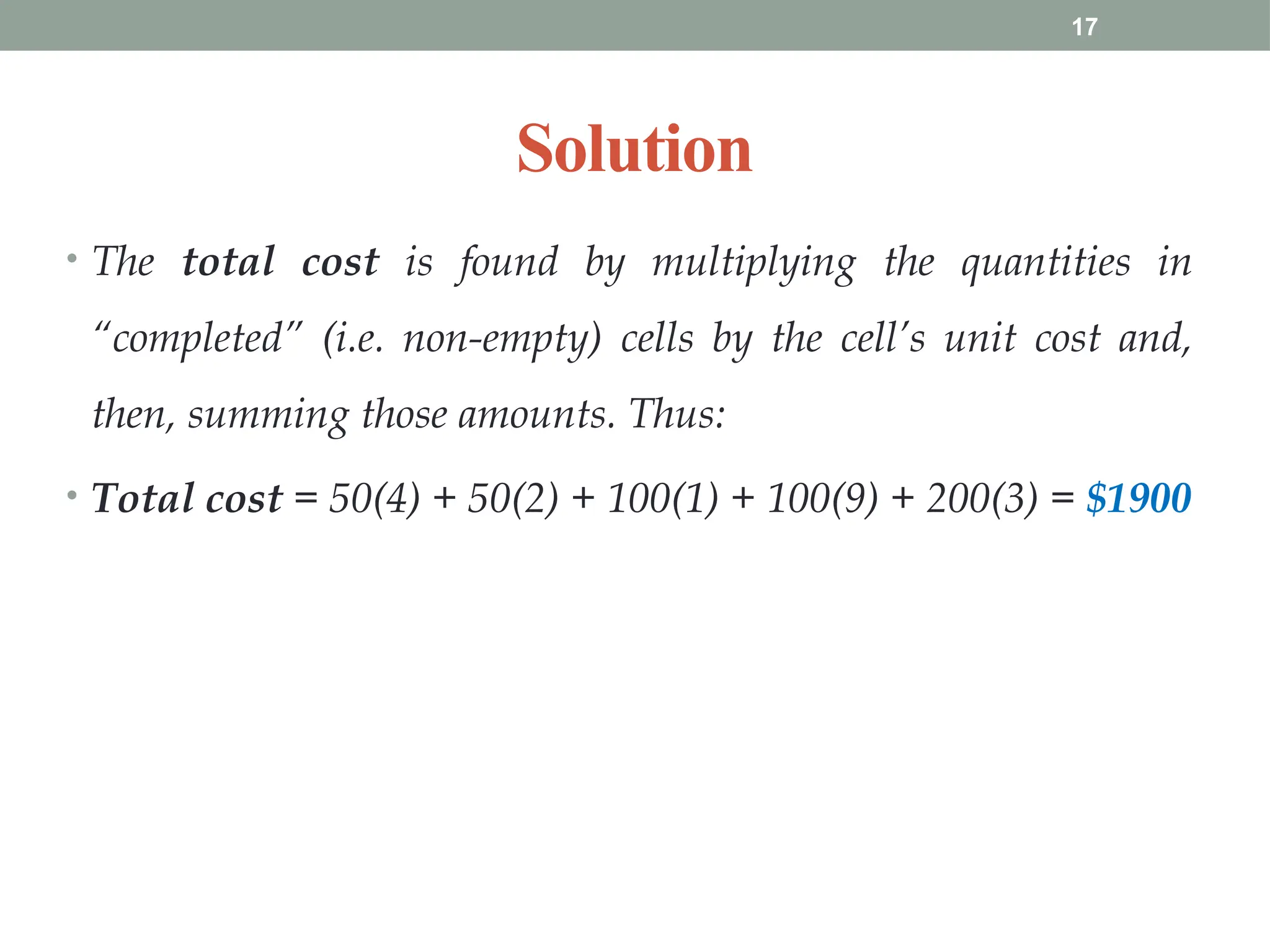 17
Solution
• The total cost is found by multiplying the quantities in
“completed” (i.e. non-empty) cells by the cell’s unit cost and,
then, summing those amounts. Thus:
• Total cost = 50(4) + 50(2) + 100(1) + 100(9) + 200(3) = $1900
 